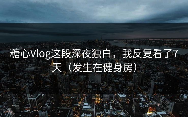 糖心Vlog这段深夜独白，我反复看了7天（发生在健身房）
