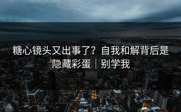 糖心镜头又出事了？自我和解背后是隐藏彩蛋｜别学我