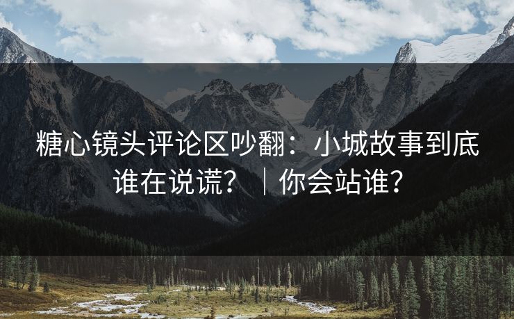 糖心镜头评论区吵翻：小城故事到底谁在说谎？｜你会站谁？