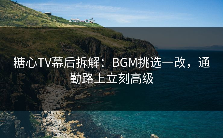 糖心TV幕后拆解：BGM挑选一改，通勤路上立刻高级